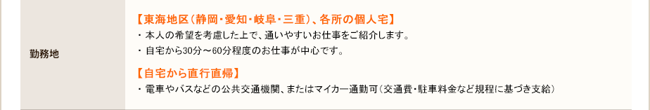 勤務地・ 本人の希望を考慮した上で、通いやすいお仕事をご紹介します。・ 自宅から30分～60分程度のお仕事が中心です。